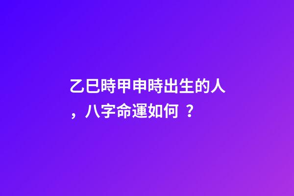乙巳時甲申時出生的人，八字命運如何？